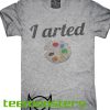 I Arted T-shirt