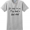 be nice to me i've had a bad day t shirt